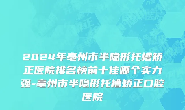 2024年亳州市半隐形托槽矫正医院排名榜前十佳哪个实力强-亳州市半隐形托槽矫正口腔医院
