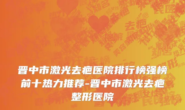 晋中市激光去疤医院排行榜强榜前十热力推荐-晋中市激光去疤整形医院