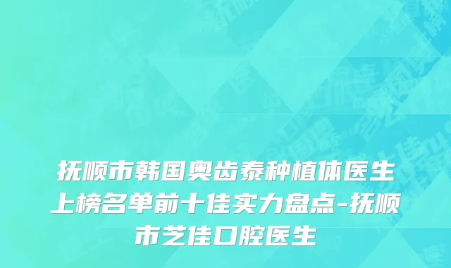 抚顺市韩国奥齿泰种植体医生上榜名单前十佳实力盘点-抚顺市芝佳口腔医生