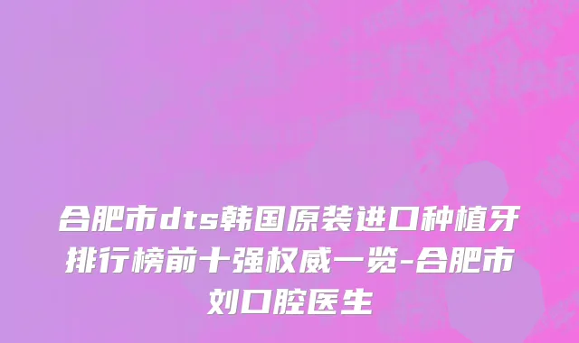 合肥市dts韩国原装进口种植牙排行榜前十强权威一览-合肥市刘口腔医生