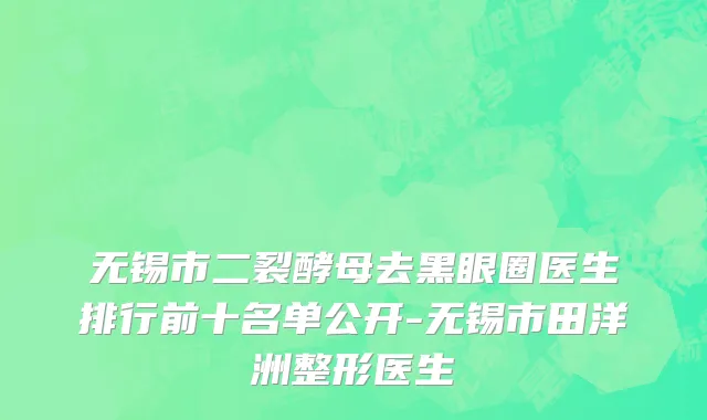 无锡市二裂酵母去黑眼圈医生排行前十名单公开-无锡市田洋洲整形医生