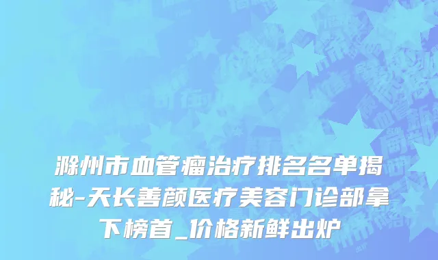 滁州市血管瘤治疗排名名单揭秘-天长善颜医疗美容门诊部拿下榜首_价格新鲜出炉