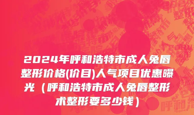 2024年呼和浩特市成人兔唇整形价格(价目)人气项目优惠曝光（呼和浩特市成人兔唇整形术整形要多少钱）