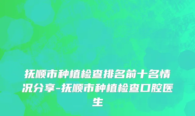 抚顺市种植检查排名前十名情况分享-抚顺市种植检查口腔医生