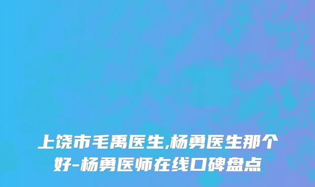 上饶市毛禹医生,杨勇医生那个好-杨勇医师在线口碑盘点