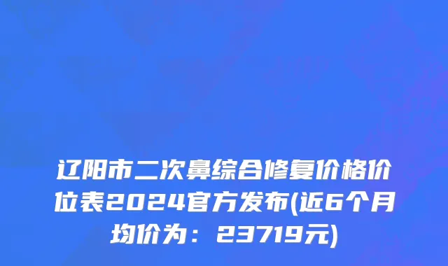 辽阳市二次鼻综合修复价格价位表2024官方发布(近6个月均价为：23719元)