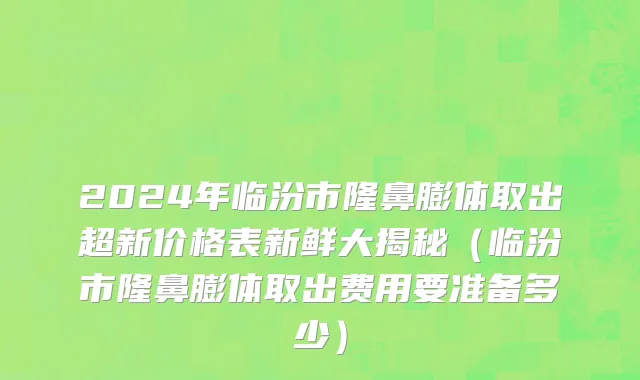 2024年临汾市隆鼻膨体取出超新价格表新鲜大揭秘（临汾市隆鼻膨体取出费用要准备多少）