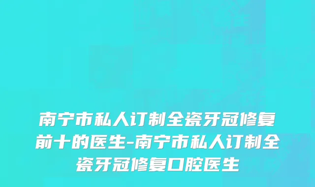 南宁市私人订制全瓷牙冠修复前十的医生-南宁市私人订制全瓷牙冠修复口腔医生