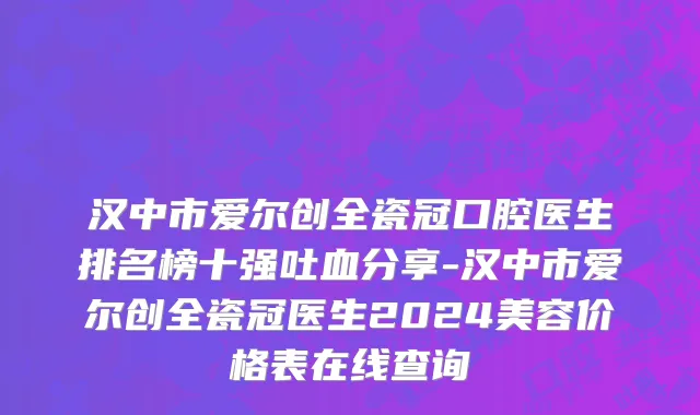 汉中市爱尔创全瓷冠口腔医生排名榜十强吐血分享-汉中市爱尔创全瓷冠医生2024美容价格表在线查询