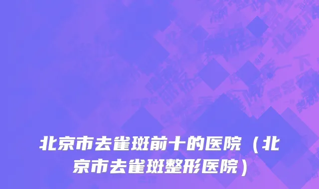 北京市去雀斑前十的医院（北京市去雀斑整形医院）