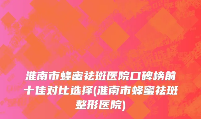 淮南市蜂蜜祛斑医院口碑榜前十佳对比选择(淮南市蜂蜜祛斑整形医院)