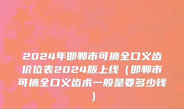 2024年邯郸市可摘全口义齿价位表2024版上线（邯郸市可摘全口义齿术一般是要多少钱）