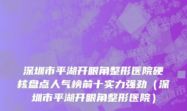 深圳市平湖开眼角整形医院硬核盘点人气榜前十实力强劲（深圳市平湖开眼角整形医院）