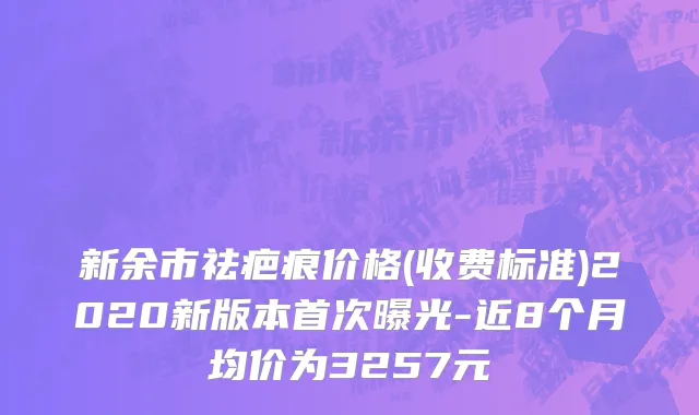 新余市祛疤痕价格(收费标准)2020新版本首次曝光-近8个月均价为3257元