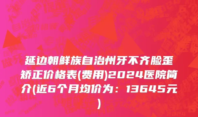 延边朝鲜族自治州牙不齐脸歪矫正价格表(费用)2024医院简介(近6个月均价为：13645元)