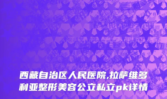 西藏自治区人民医院,拉萨维多利亚整形美容公立私立pk详情