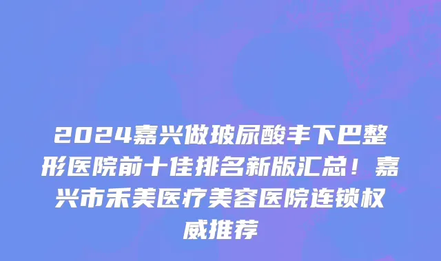 2024嘉兴做玻尿酸丰下巴整形医院前十佳排名新版汇总！嘉兴市禾美医疗美容医院连锁权威推荐