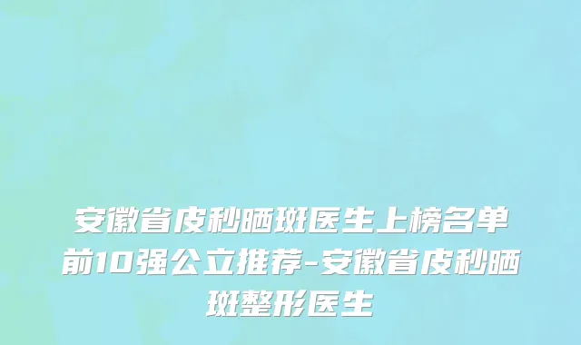 安徽省皮秒晒斑医生上榜名单前10强公立推荐-安徽省皮秒晒斑整形医生