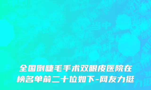 全国倒睫毛手术双眼皮医院在榜名单前二十位如下-网友力挺