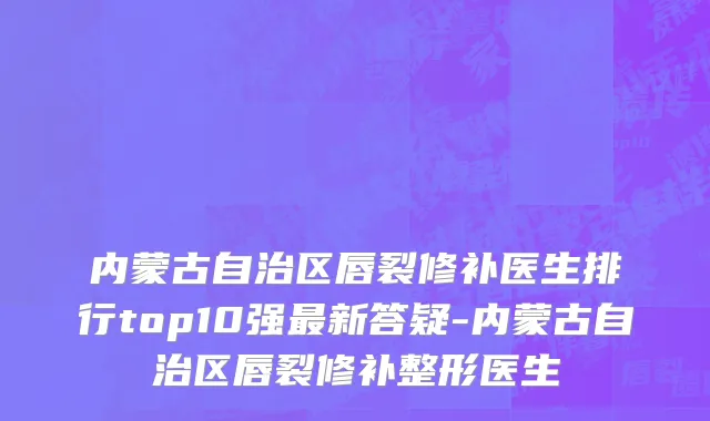 内蒙古自治区唇裂修补医生排行top10强最新答疑-内蒙古自治区唇裂修补整形医生