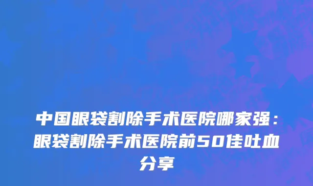 中国眼袋割除手术医院哪家强：眼袋割除手术医院前50佳吐血分享
