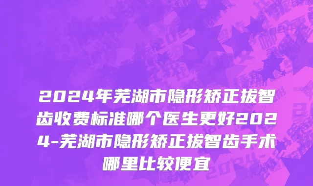 2024年芜湖市隐形矫正拔智齿收费标准哪个医生更好2024-芜湖市隐形矫正拔智齿手术哪里比较便宜