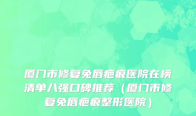 厦门市修复兔唇疤痕医院在榜清单八强口碑推荐（厦门市修复兔唇疤痕整形医院）