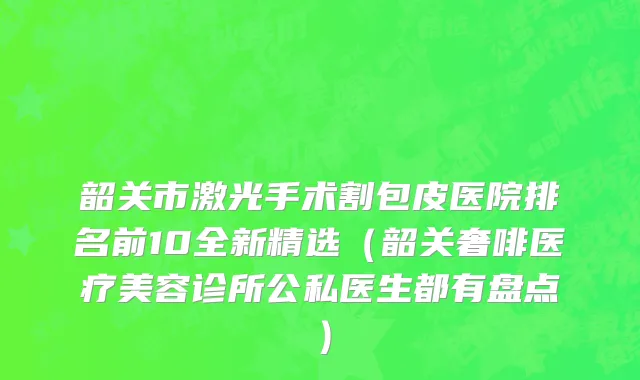 韶关市激光手术割包皮医院排名前10全新精选（韶关奢啡医疗美容诊所公私医生都有盘点）