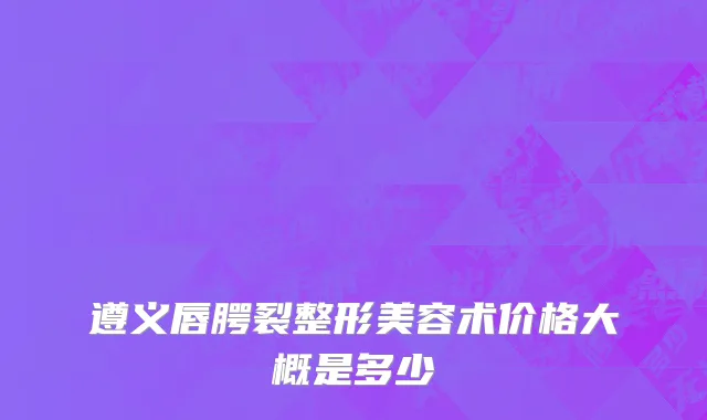 遵义唇腭裂整形美容术价格大概是多少