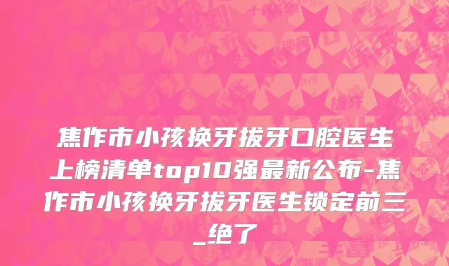 焦作市小孩换牙拔牙口腔医生上榜清单top10强最新公布-焦作市小孩换牙拔牙医生锁定前三_绝了