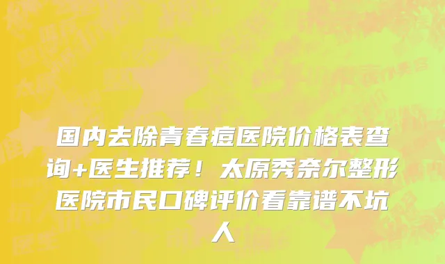 国内去除青春痘医院价格表查询+医生推荐!太原秀奈尔整形医院市民口碑评价看靠谱不坑人