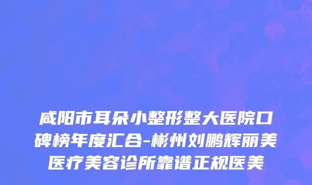 咸阳市耳朵小整形整大医院口碑榜年度汇合-彬州刘鹏辉丽美医疗美容诊所靠谱正规医美