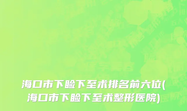 海口市下睑下至术排名前六位(海口市下睑下至术整形医院)