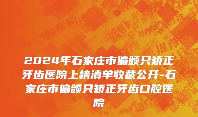 2024年石家庄市偏颌只矫正牙齿医院上榜清单收藏公开-石家庄市偏颌只矫正牙齿口腔医院