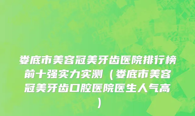 娄底市美容冠美牙齿医院排行榜前十强实力实测（娄底市美容冠美牙齿口腔医院医生人气高）