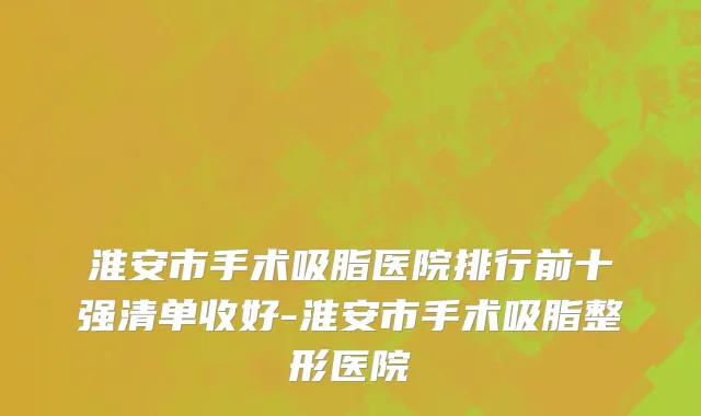 淮安市手术吸脂医院排行前十强清单收好-淮安市手术吸脂整形医院