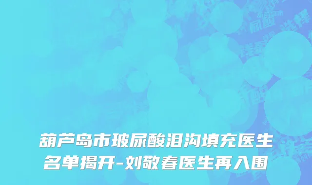葫芦岛市玻尿酸泪沟填充医生名单揭开-刘敬春医生再入围