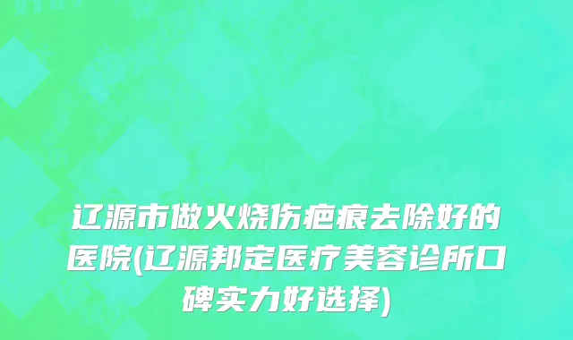 辽源市做火烧伤疤痕去除好的医院(辽源邦定医疗美容诊所口碑实力好选择)