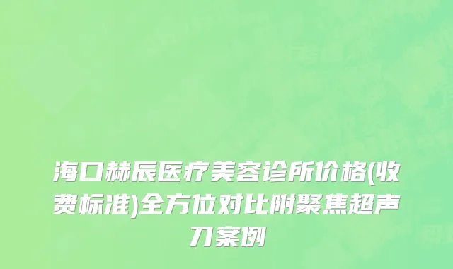 海口赫辰医疗美容诊所价格(收费标准)全方位对比附聚焦超声刀案例