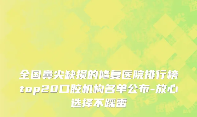 全国鼻尖缺损的修复医院排行榜top20口腔机构名单公布-放心选择不踩雷