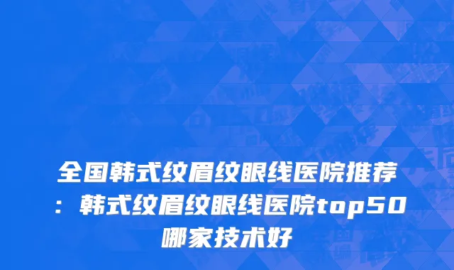 全国韩式纹眉纹眼线医院推荐：韩式纹眉纹眼线医院top50哪家技术好