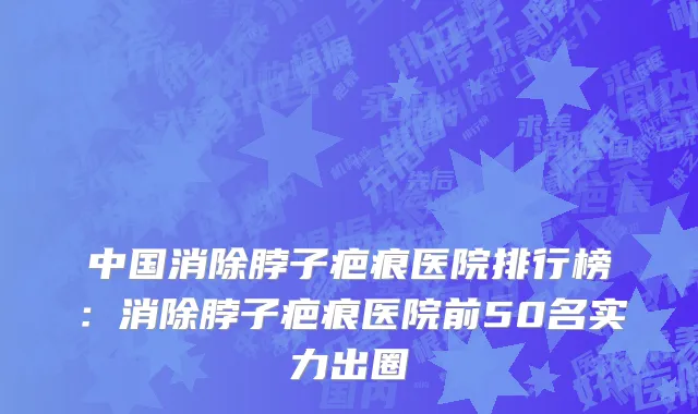中国消除脖子疤痕医院排行榜：消除脖子疤痕医院前50名实力出圈