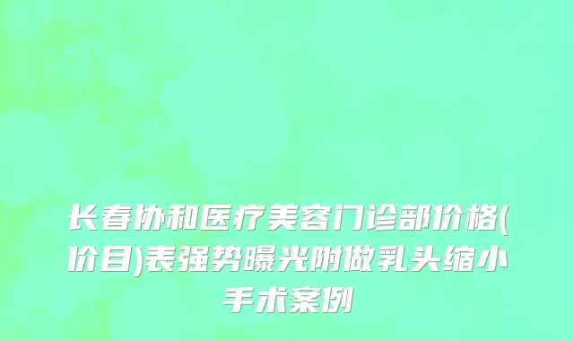 长春协和医疗美容门诊部价格(价目)表强势曝光附做乳头缩小手术案例