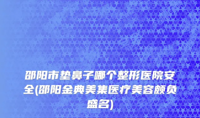邵阳市垫鼻子哪个整形医院安全(邵阳金典美集医疗美容颇负盛名)
