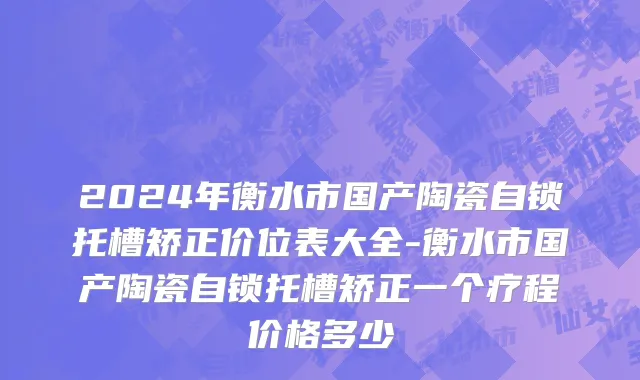 2024年衡水市国产陶瓷自锁托槽矫正价位表大全-衡水市国产陶瓷自锁托槽矫正一个疗程价格多少