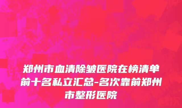 郑州市血清除皱医院在榜清单前十名私立汇总-名次靠前郑州市整形医院
