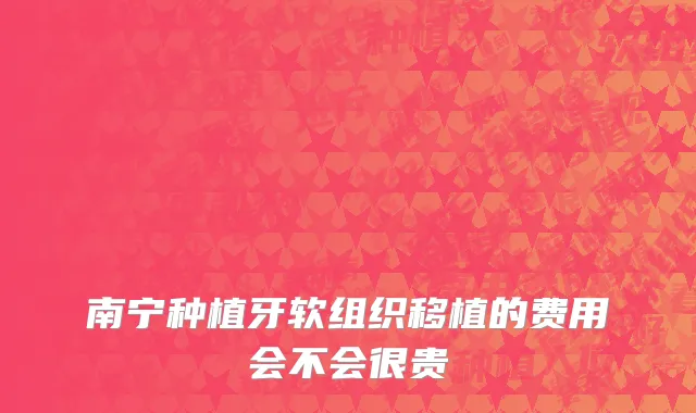 南宁种植牙软组织移植的费用会不会很贵