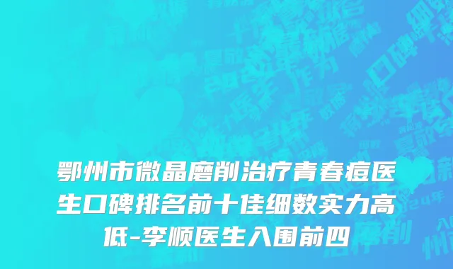 鄂州市微晶磨削治疗青春痘医生口碑排名前十佳细数实力高低-李顺医生入围前四