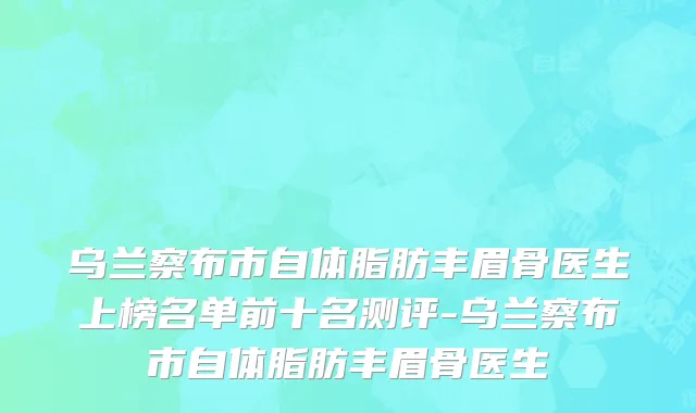 乌兰察布市自体脂肪丰眉骨医生上榜名单前十名测评-乌兰察布市自体脂肪丰眉骨医生
