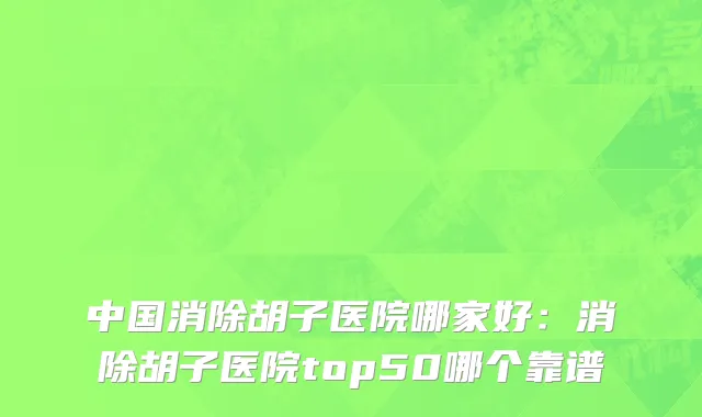 中国消除胡子医院哪家好：消除胡子医院top50哪个靠谱